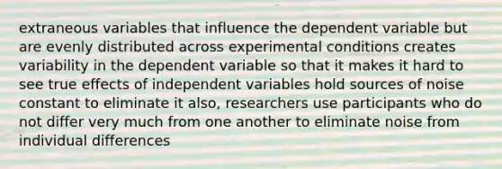 extraneous variables that influence the dependent variable but are evenly distributed across experimental conditions creates variability in the dependent variable so that it makes it hard to see true effects of independent variables hold sources of noise constant to eliminate it also, researchers use participants who do not differ very much from one another to eliminate noise from individual differences