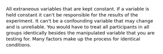 All extraneous variables that are kept constant. If a variable is held constant it can't be responsible for the results of the experiment. It can't be a confounding variable that may change and is unreliable. You would have to treat all participants in all groups identically besides the manipulated variable that you are testing for. Many factors make up the process for identical conditions.