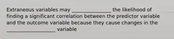 Extraneous variables may ________________ the likelihood of finding a significant correlation between the predictor variable and the outcome variable because they cause changes in the ____________________ variable