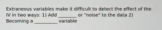 Extraneous variables make it difficult to detect the effect of the IV in two ways: 1) Add ________ or "noise" to the data 2) Becoming a __________ variable