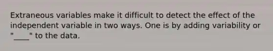 Extraneous variables make it difficult to detect the effect of the independent variable in two ways. One is by adding variability or "____" to the data.