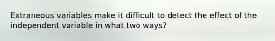 Extraneous variables make it difficult to detect the effect of the independent variable in what two ways?