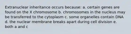 Extranuclear inheritance occurs because: a. certain genes are found on the X chromosome b. chromosomes in the nucleus may be transferred to the cytoplasm c. some organelles contain DNA d. the nuclear membrane breaks apart during cell division e. both a and c