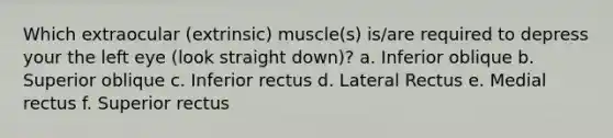 Which extraocular (extrinsic) muscle(s) is/are required to depress your the left eye (look straight down)? a. Inferior oblique b. Superior oblique c. Inferior rectus d. Lateral Rectus e. Medial rectus f. Superior rectus