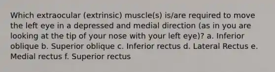 Which extraocular (extrinsic) muscle(s) is/are required to move the left eye in a depressed and medial direction (as in you are looking at the tip of your nose with your left eye)? a. Inferior oblique b. Superior oblique c. Inferior rectus d. Lateral Rectus e. Medial rectus f. Superior rectus