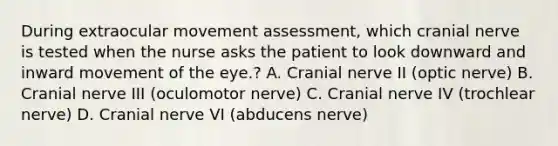 During extraocular movement assessment, which cranial nerve is tested when the nurse asks the patient to look downward and inward movement of the eye.? A. Cranial nerve II (optic nerve) B. Cranial nerve III (oculomotor nerve) C. Cranial nerve IV (trochlear nerve) D. Cranial nerve VI (abducens nerve)