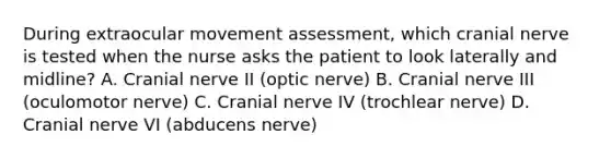 During extraocular movement assessment, which cranial nerve is tested when the nurse asks the patient to look laterally and midline? A. Cranial nerve II (optic nerve) B. Cranial nerve III (oculomotor nerve) C. Cranial nerve IV (trochlear nerve) D. Cranial nerve VI (abducens nerve)