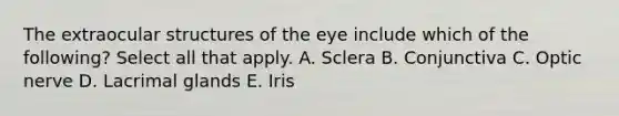 The extraocular structures of the eye include which of the following? Select all that apply. A. Sclera B. Conjunctiva C. Optic nerve D. Lacrimal glands E. Iris