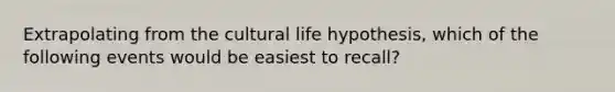 Extrapolating from the cultural life hypothesis, which of the following events would be easiest to recall?