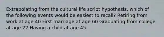 Extrapolating from the cultural life script hypothesis, which of the following events would be easiest to recall? Retiring from work at age 40 First marriage at age 60 Graduating from college at age 22 Having a child at age 45