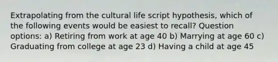 Extrapolating from the cultural life script hypothesis, which of the following events would be easiest to recall? Question options: a) Retiring from work at age 40 b) Marrying at age 60 c) Graduating from college at age 23 d) Having a child at age 45