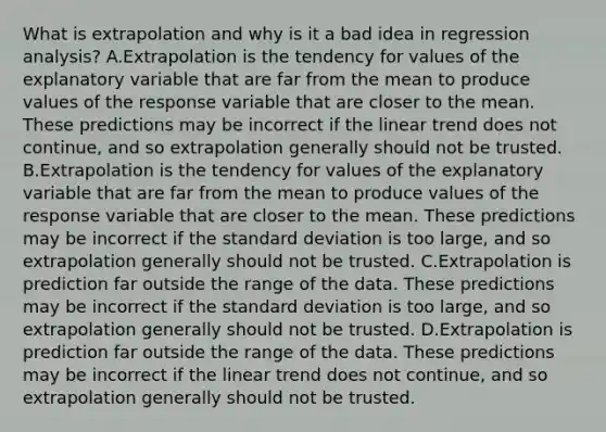 What is extrapolation and why is it a bad idea in regression​ analysis? A.Extrapolation is the tendency for values of the explanatory variable that are far from the mean to produce values of the response variable that are closer to the mean. These predictions may be incorrect if the linear trend does not​ continue, and so extrapolation generally should not be trusted. B.Extrapolation is the tendency for values of the explanatory variable that are far from the mean to produce values of the response variable that are closer to the mean. These predictions may be incorrect if the <a href='https://www.questionai.com/knowledge/kqGUr1Cldy-standard-deviation' class='anchor-knowledge'>standard deviation</a> is too​ large, and so extrapolation generally should not be trusted. C.Extrapolation is prediction far outside the range of the data. These predictions may be incorrect if the standard deviation is too​ large, and so extrapolation generally should not be trusted. D.Extrapolation is prediction far outside the range of the data. These predictions may be incorrect if the linear trend does not​ continue, and so extrapolation generally should not be trusted.