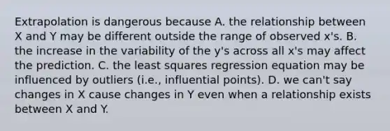 Extrapolation is dangerous because A. the relationship between X and Y may be different outside the range of observed x's. B. the increase in the variability of the y's across all x's may affect the prediction. C. the least squares regression equation may be influenced by outliers (i.e., influential points). D. we can't say changes in X cause changes in Y even when a relationship exists between X and Y.