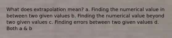 What does extrapolation mean? a. Finding the numerical value in between two given values b. Finding the numerical value beyond two given values c. Finding errors between two given values d. Both a & b