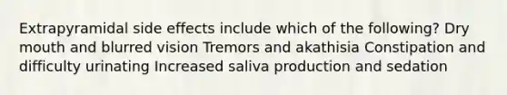 Extrapyramidal side effects include which of the following? Dry mouth and blurred vision Tremors and akathisia Constipation and difficulty urinating Increased saliva production and sedation