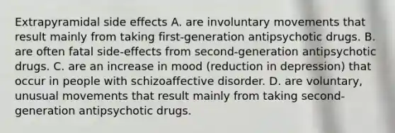 Extrapyramidal side effects A. are involuntary movements that result mainly from taking first-generation antipsychotic drugs. B. are often fatal side-effects from second-generation antipsychotic drugs. C. are an increase in mood (reduction in depression) that occur in people with schizoaffective disorder. D. are voluntary, unusual movements that result mainly from taking second-generation antipsychotic drugs.