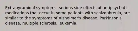 Extrapyramidal symptoms, serious side effects of antipsychotic medications that occur in some patients with schizophrenia, are similar to the symptoms of Alzheimer's disease. Parkinson's disease. multiple sclerosis. leukemia.