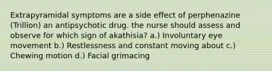 Extrapyramidal symptoms are a side effect of perphenazine (Trillion) an antipsychotic drug. the nurse should assess and observe for which sign of akathisia? a.) Involuntary eye movement b.) Restlessness and constant moving about c.) Chewing motion d.) Facial grimacing