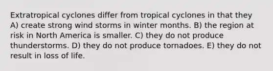 Extratropical cyclones differ from tropical cyclones in that they A) create strong wind storms in winter months. B) the region at risk in North America is smaller. C) they do not produce thunderstorms. D) they do not produce tornadoes. E) they do not result in loss of life.