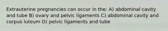 Extrauterine pregnancies can occur in the: A) abdominal cavity and tube B) ovary and pelvic ligaments C) abdominal cavity and corpus luteum D) pelvic ligaments and tube