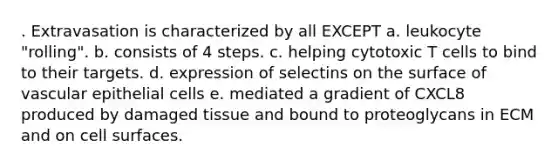 . Extravasation is characterized by all EXCEPT a. leukocyte "rolling". b. consists of 4 steps. c. helping cytotoxic T cells to bind to their targets. d. expression of selectins on the surface of vascular epithelial cells e. mediated a gradient of CXCL8 produced by damaged tissue and bound to proteoglycans in ECM and on cell surfaces.