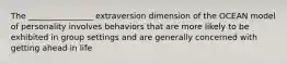 The ________________ extraversion dimension of the OCEAN model of personality involves behaviors that are more likely to be exhibited in group settings and are generally concerned with getting ahead in life