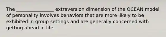 The ________________ extraversion dimension of the OCEAN model of personality involves behaviors that are more likely to be exhibited in group settings and are generally concerned with getting ahead in life