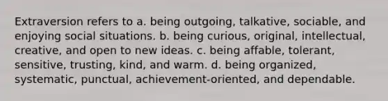 Extraversion refers to a. being outgoing, talkative, sociable, and enjoying social situations. b. being curious, original, intellectual, creative, and open to new ideas. c. being affable, tolerant, sensitive, trusting, kind, and warm. d. being organized, systematic, punctual, achievement-oriented, and dependable.