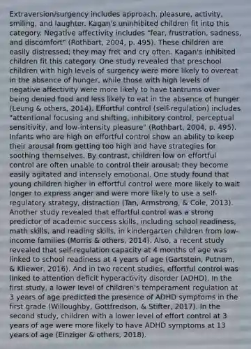 Extraversion/surgency includes approach, pleasure, activity, smiling, and laughter. Kagan's uninhibited children fit into this category. Negative affectivity includes "fear, frustration, sadness, and discomfort" (Rothbart, 2004, p. 495). These children are easily distressed; they may fret and cry often. Kagan's inhibited children fit this category. One study revealed that preschool children with high levels of surgency were more likely to overeat in the absence of hunger, while those with high levels of negative affectivity were more likely to have tantrums over being denied food and less likely to eat in the absence of hunger (Leung & others, 2014). Effortful control (self-regulation) includes "attentional focusing and shifting, inhibitory control, perceptual sensitivity, and low-intensity pleasure" (Rothbart, 2004, p. 495). Infants who are high on effortful control show an ability to keep their arousal from getting too high and have strategies for soothing themselves. By contrast, children low on effortful control are often unable to control their arousal; they become easily agitated and intensely emotional. One study found that young children higher in effortful control were more likely to wait longer to express anger and were more likely to use a self-regulatory strategy, distraction (Tan, Armstrong, & Cole, 2013). Another study revealed that effortful control was a strong predictor of academic success skills, including school readiness, math skills, and reading skills, in kindergarten children from low-income families (Morris & others, 2014). Also, a recent study revealed that self-regulation capacity at 4 months of age was linked to school readiness at 4 years of age (Gartstein, Putnam, & Kliewer, 2016). And in two recent studies, effortful control was linked to attention deficit hyperactivity disorder (ADHD). In the first study, a lower level of children's temperament regulation at 3 years of age predicted the presence of ADHD symptoms in the first grade (Willoughby, Gottfredson, & Stifter, 2017). In the second study, children with a lower level of effort control at 3 years of age were more likely to have ADHD symptoms at 13 years of age (Einziger & others, 2018).