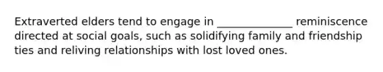 Extraverted elders tend to engage in ______________ reminiscence directed at social goals, such as solidifying family and friendship ties and reliving relationships with lost loved ones.