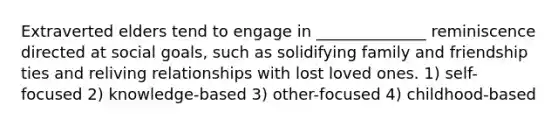 Extraverted elders tend to engage in ______________ reminiscence directed at social goals, such as solidifying family and friendship ties and reliving relationships with lost loved ones. 1) self-focused 2) knowledge-based 3) other-focused 4) childhood-based