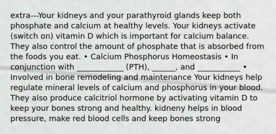 extra---Your kidneys and your parathyroid glands keep both phosphate and calcium at healthy levels. Your kidneys activate (switch on) vitamin D which is important for calcium balance. They also control the amount of phosphate that is absorbed from the foods you eat. • Calcium Phosphorus Homeostasis • In conjunction with ____________ (PTH), ______, and ___________ • Involved in bone remodeling and maintenance Your kidneys help regulate mineral levels of calcium and phosphorus in your blood. They also produce calcitriol hormone by activating vitamin D to keep your bones strong and healthy. kidneny helps in blood pressure, make red blood cells and keep bones strong