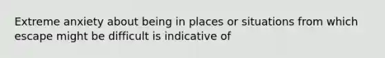 Extreme anxiety about being in places or situations from which escape might be difficult is indicative of