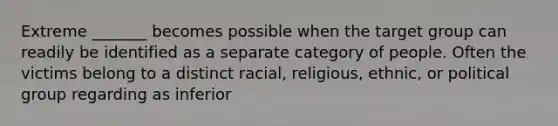 Extreme _______ becomes possible when the target group can readily be identified as a separate category of people. Often the victims belong to a distinct racial, religious, ethnic, or political group regarding as inferior