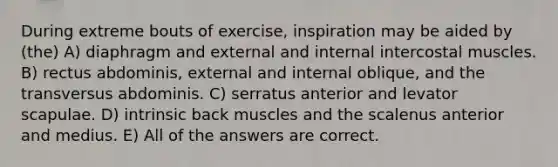 During extreme bouts of exercise, inspiration may be aided by (the) A) diaphragm and external and internal intercostal muscles. B) rectus abdominis, external and internal oblique, and the transversus abdominis. C) serratus anterior and levator scapulae. D) intrinsic back muscles and the scalenus anterior and medius. E) All of the answers are correct.