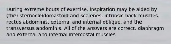 During extreme bouts of exercise, inspiration may be aided by (the) sternocleidomastoid and scalenes. intrinsic back muscles. rectus abdominis, external and internal oblique, and the transversus abdominis. All of the answers are correct. diaphragm and external and internal intercostal muscles.