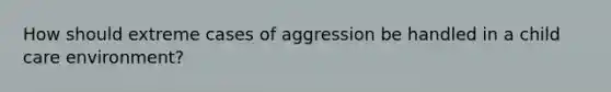 How should extreme cases of aggression be handled in a child care environment?