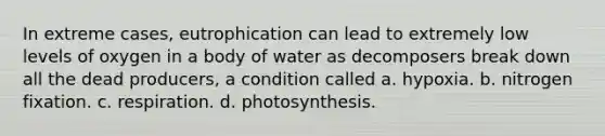 In extreme cases, eutrophication can lead to extremely low levels of oxygen in a body of water as decomposers break down all the dead producers, a condition called a. hypoxia. b. nitrogen fixation. c. respiration. d. photosynthesis.