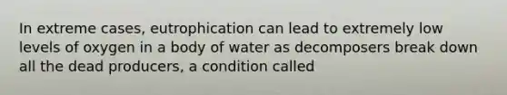 In extreme cases, eutrophication can lead to extremely low levels of oxygen in a body of water as decomposers break down all the dead producers, a condition called