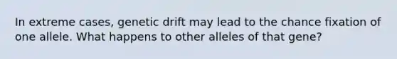 In extreme cases, genetic drift may lead to the chance fixation of one allele. What happens to other alleles of that gene?