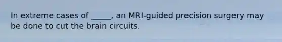 In extreme cases of _____, an MRI-guided precision surgery may be done to cut the brain circuits.