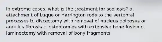 In extreme cases, what is the treatment for scoliosis? a. attachment of Luque or Harrington rods to the vertebral processes b. discectomy with removal of nucleus polposus or annulus fibrosis c. osteotomies with extensive bone fusion d. laminectomy with removal of bony fragments