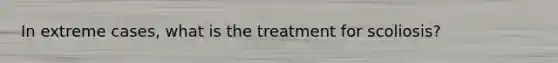 In extreme cases, what is the treatment for scoliosis?