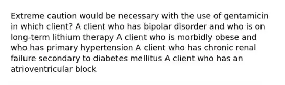 Extreme caution would be necessary with the use of gentamicin in which client? A client who has bipolar disorder and who is on long-term lithium therapy A client who is morbidly obese and who has primary hypertension A client who has chronic renal failure secondary to diabetes mellitus A client who has an atrioventricular block