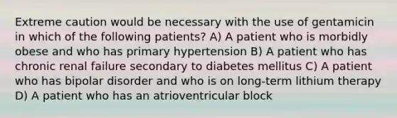 Extreme caution would be necessary with the use of gentamicin in which of the following patients? A) A patient who is morbidly obese and who has primary hypertension B) A patient who has chronic renal failure secondary to diabetes mellitus C) A patient who has bipolar disorder and who is on long-term lithium therapy D) A patient who has an atrioventricular block