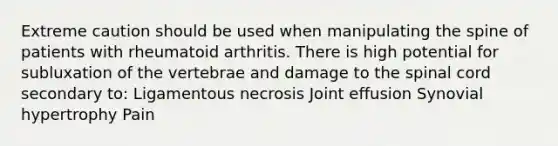 Extreme caution should be used when manipulating the spine of patients with rheumatoid arthritis. There is high potential for subluxation of the vertebrae and damage to the spinal cord secondary to: Ligamentous necrosis Joint effusion Synovial hypertrophy Pain