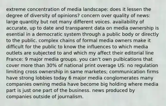 extreme concentration of media landscape: does it lessen the degree of diversity of opinions? concern over quality of news: large quantity but not many different voices. availability of accurate, up to date and transparent data on media ownership is esential in a democratic system through a public body or directly to the public. complex chains of formal media owners make it difficult for the public to know the influences to which media outlets are subjected to and which my affect their editorial line France: 9 major media groups. you can't own pulbications that cover more than 30% of national print overage US: no regulation limiting cross ownership in same marketes; communication firms have strong lobbies today 6 major media conglomerates many companies owning media have become big holding where media part is just one part of the business. news produced by companies outside of journalism.