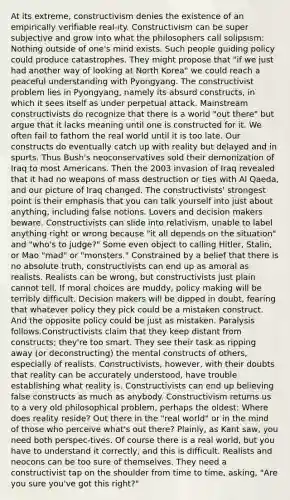 At its extreme, constructivism denies the existence of an empirically verifiable real-ity. Constructivism can be super subjective and grow into what the philosophers call solipsism: Nothing outside of one's mind exists. Such people guiding policy could produce catastrophes. They might propose that "if we just had another way of looking at North Korea" we could reach a peaceful understanding with Pyongyang. The constructivist problem lies in Pyongyang, namely its absurd constructs, in which it sees itself as under perpetual attack. Mainstream constructivists do recognize that there is a world "out there" but argue that it lacks meaning until one is constructed for it. We often fail to fathom the real world until it is too late. Our constructs do eventually catch up with reality but delayed and in spurts. Thus Bush's neoconservatives sold their demonization of Iraq to most Americans. Then the 2003 invasion of Iraq revealed that it had no weapons of mass destruction or ties with Al Qaeda, and our picture of Iraq changed. The constructivists' strongest point is their emphasis that you can talk yourself into just about anything, including false notions. Lovers and decision makers beware. Constructivists can slide into relativism, unable to label anything right or wrong because "it all depends on the situation" and "who's to judge?" Some even object to calling Hitler, Stalin, or Mao "mad" or "monsters." Constrained by a belief that there is no absolute truth, constructivists can end up as amoral as realists. Realists can be wrong, but constructivists just plain cannot tell. If moral choices are muddy, policy making will be terribly difficult. Decision makers will be dipped in doubt, fearing that whatever policy they pick could be a mistaken construct. And the opposite policy could be just as mistaken. Paralysis follows.Constructivists claim that they keep distant from constructs; they're too smart. They see their task as ripping away (or deconstructing) the mental constructs of others, especially of realists. Constructivists, however, with their doubts that reality can be accurately understood, have trouble establishing what reality is. Constructivists can end up believing false constructs as much as anybody. Constructivism returns us to a very old philosophical problem, perhaps the oldest: Where does reality reside? Out there in the "real world" or in the mind of those who perceive what's out there? Plainly, as Kant saw, you need both perspec-tives. Of course there is a real world, but you have to understand it correctly, and this is difficult. Realists and neocons can be too sure of themselves. They need a constructivist tap on the shoulder from time to time, asking, "Are you sure you've got this right?"