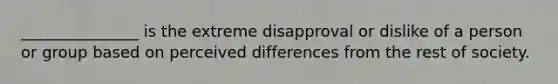 _______________ is the extreme disapproval or dislike of a person or group based on perceived differences from the rest of society.