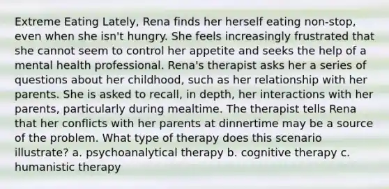 Extreme Eating Lately, Rena finds her herself eating non-stop, even when she isn't hungry. She feels increasingly frustrated that she cannot seem to control her appetite and seeks the help of a mental health professional. Rena's therapist asks her a series of questions about her childhood, such as her relationship with her parents. She is asked to recall, in depth, her interactions with her parents, particularly during mealtime. The therapist tells Rena that her conflicts with her parents at dinnertime may be a source of the problem. What type of therapy does this scenario illustrate? a. psychoanalytical therapy b. cognitive therapy c. humanistic therapy